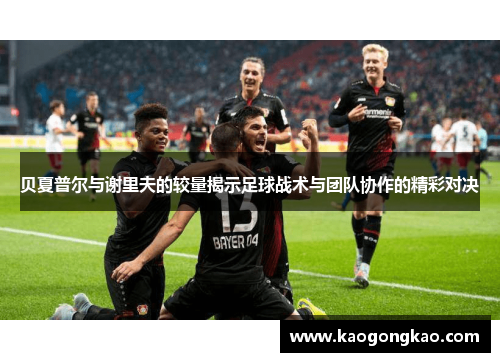 贝夏普尔与谢里夫的较量揭示足球战术与团队协作的精彩对决