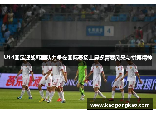 U14国足迎战韩国队力争在国际赛场上展现青春风采与拼搏精神